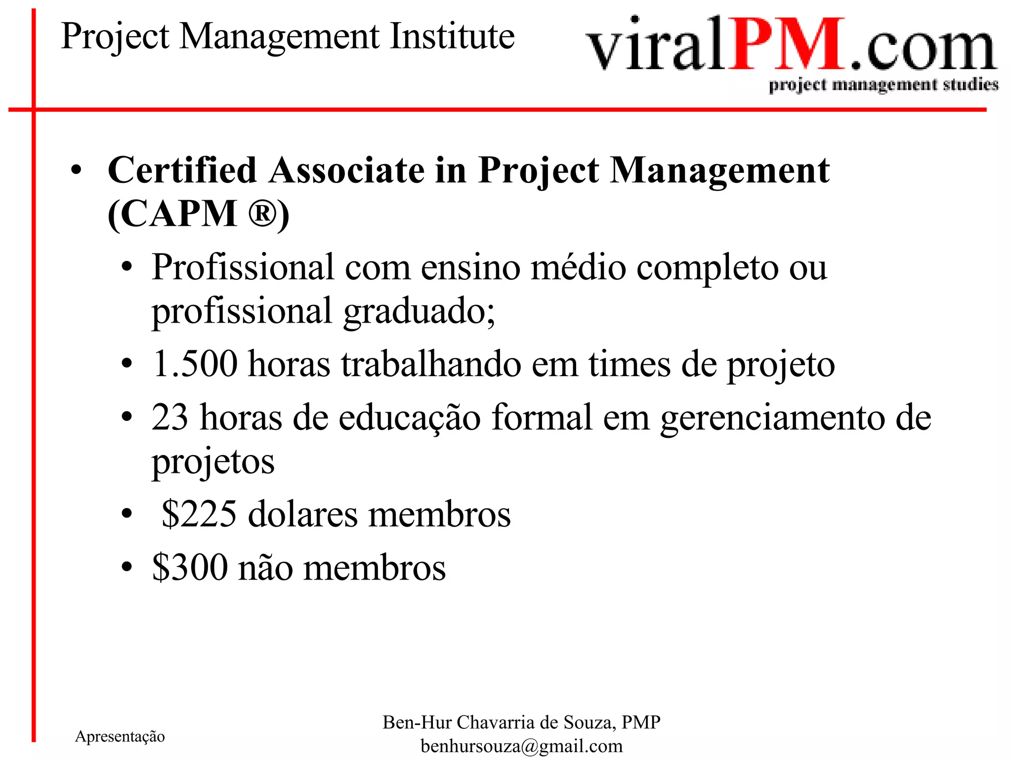 Project Management Institute Certified Associate in Project Management (CAPM ®) Profissional com ensino médio completo ou profissional graduado; 1.500 horas trabalhando em times de projeto 23 horas de educação formal em gerenciamento de projetos $225 dolares membros $300 não membros 