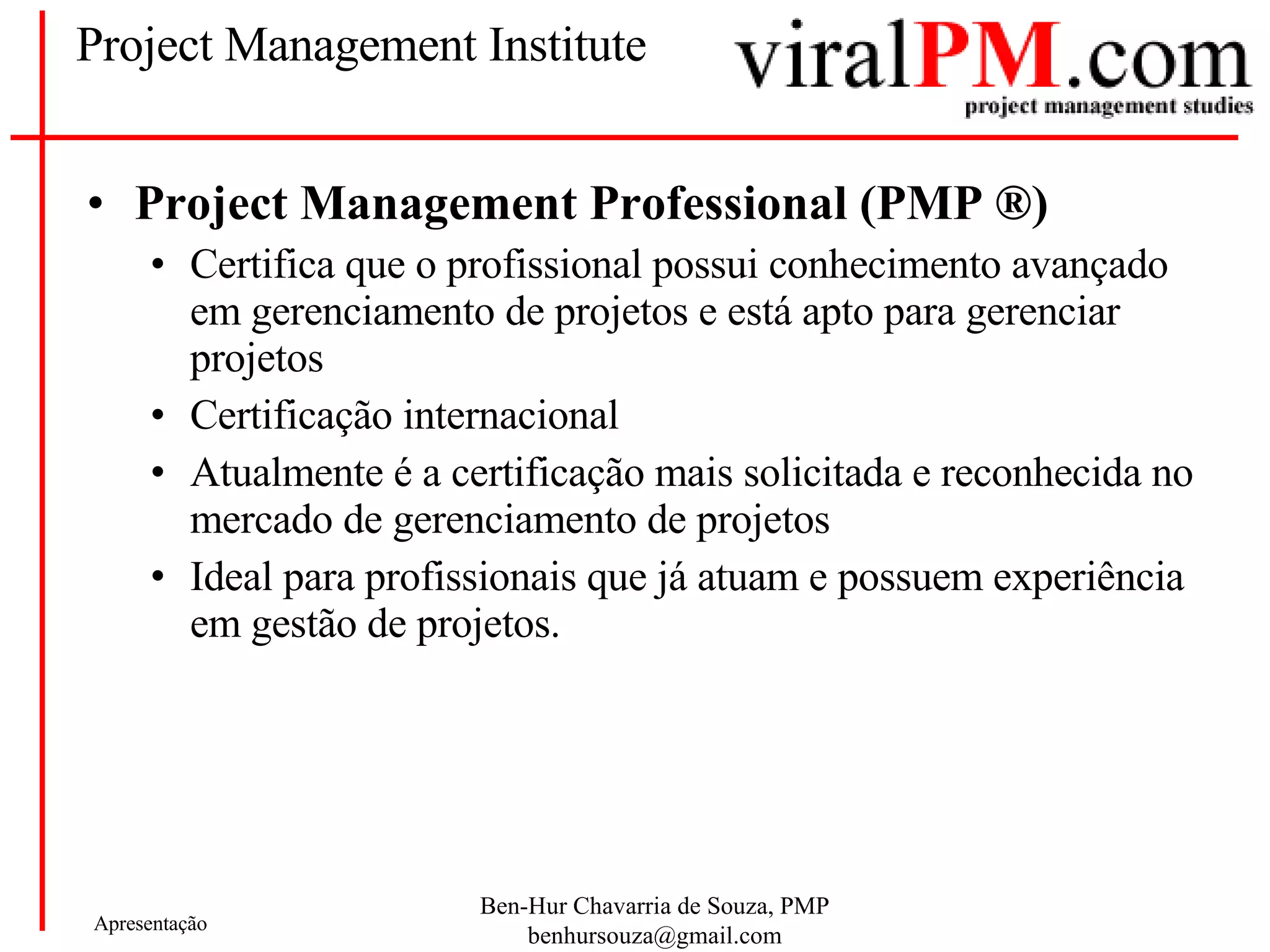 Project Management Institute Project Management Professional (PMP  ®) Certifica que o profissional possui conhecimento avançado em gerenciamento de projetos e está apto para gerenciar projetos Certificação internacional Atualmente é a certificação mais solicitada e reconhecida no mercado de gerenciamento de projetos Ideal para profissionais que já atuam e possuem experiência em gestão de projetos. 