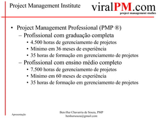 Project Management Institute Project Management Professional (PMP  ®) Profissional com graduação completa 4.500 horas de gerenciamento de projetos Mínimo em 36 meses de experiência 35 horas de formação em gerenciamento de projetos Profissional com ensino médio completo 7.500 horas de gerenciamento de projetos Mínimo em 60 meses de experiência 35 horas de formação em gerenciamento de projetos 