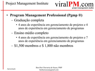 Project Management Institute Program Management Professional (Pgmp  ®) Graduação completa 4 anos de experiência em gerenciamento de projetos e 4 anos de experiência em gerenciamento de programas Ensino médio completo 4 anos de experiência em gerenciamento de projetos e 7 anos de experiência em gerenciamento de programas $1,500 membros e $ 1,800 não membros 