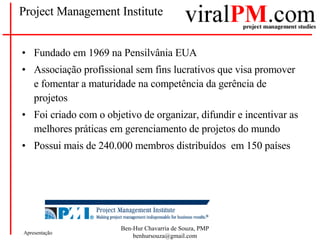 Project Management Institute Fundado em 1969 na Pensilvânia EUA Associação profissional sem fins lucrativos que visa promover e fomentar a maturidade na competência da gerência de projetos Foi criado com o objetivo de organizar, difundir e incentivar as melhores práticas em gerenciamento de projetos do mundo  Possui mais de 240.000 membros distribuídos  em 150 países 