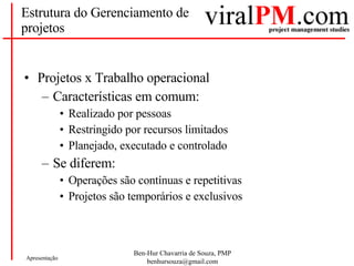Estrutura do Gerenciamento de projetos Projetos x Trabalho operacional Características em comum: Realizado por pessoas Restringido por recursos limitados Planejado, executado e controlado Se diferem: Operações são contínuas e repetitivas Projetos são temporários e exclusivos 