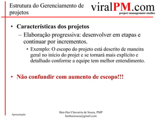 Estrutura do Gerenciamento de projetos Características dos projetos Elaboração progressiva: desenvolver em etapas e continuar por incrementos. Exemplo: O escopo do projeto está descrito de maneira geral no início do projet e se tornará mais explícito e detalhado conforme a equipe tem melhor entendimento. Não confundir com aumento de escopo!!! 