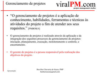 Gerenciamento de projetos “ O gerenciamento de projetos é a aplicação de conhecimento, habilidades, ferramentas e técnicas às atividades do projeto a fim de atender aos seus requisitos.”  [PMBOK®] O gerenciamento de projetos é realizado através da aplicação e da integração dos seguintes processos de gerenciamento de projetos: iniciação, planejamento, execução, monitoramento e controle, e encerramento.  O gerente de projetos é a pessoa responsável pela realização dos objetivos do projeto.  