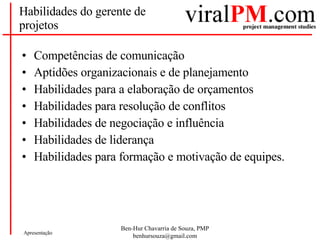 Habilidades do gerente de projetos Competências de comunicação Aptidões organizacionais e de planejamento Habilidades para a elaboração de orçamentos Habilidades para resolução de conflitos Habilidades de negociação e influência Habilidades de liderança Habilidades para formação e motivação de equipes. 