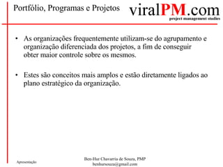 Portfólio, Programas e Projetos As organizações frequentemente utilizam-se do agrupamento e organização diferenciada dos projetos, a fim de conseguir obter maior controle sobre os mesmos. Estes são conceitos mais amplos e estão diretamente ligados ao plano estratégico da organização. 