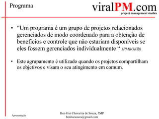 Programa “ Um programa é um grupo de projetos relacionados gerenciados de modo coordenado para a obtenção de benefícios e controle que não estariam disponíveis se eles fossem gerenciados individualmente “  [PMBOK ® ] Este agrupamento é utilizado quando os projetos compartilham os objetivos e visam o seu atingimento em comum. 