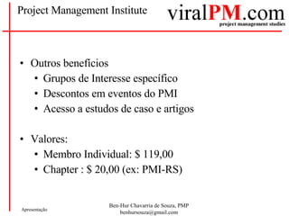 Project Management Institute Outros benefícios Grupos de Interesse específico Descontos em eventos do PMI Acesso a estudos de caso e artigos Valores: Membro Individual: $ 119,00 Chapter : $ 20,00 (ex: PMI-RS) 