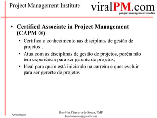 Project Management Institute Certified Associate in Project Management (CAPM ®) Certifica o conhecimento nas disciplinas de gestão de projetos ; Atua com as disciplinas de gestão de projetos, porém não tem experiência para ser gerente de projetos; Ideal para quem está iniciando na carreira e quer evoluir para ser gerente de projetos 