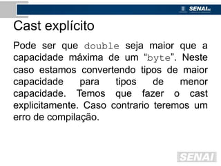 Cast explícito
Pode ser que double seja maior que a
capacidade máxima de um “byte”. Neste
caso estamos convertendo tipos de maior
capacidade para tipos de menor
capacidade. Temos que fazer o cast
explicitamente. Caso contrario teremos um
erro de compilação.
 