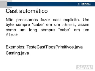 Cast automático
Não precisamos fazer cast explicito. Um
byte sempre “cabe” em um short, assim
como um long sempre “cabe” em um
float.
Exemplos: TesteCastTiposPrimitivos.java
Casting.java
 