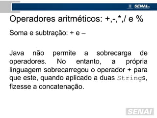 Operadores aritméticos: +,-,*,/ e %
Soma e subtração: + e –
Java não permite a sobrecarga de
operadores. No entanto, a própria
linguagem sobrecarregou o operador + para
que este, quando aplicado a duas Strings,
fizesse a concatenação.
 