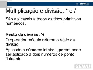Multiplicação e divisão: * e /
São aplicáveis a todos os tipos primitivos
numéricos.
Resto da divisão: %
O operador módulo retorna o resto da
divisão.
Aplicado a números inteiros, porém pode
ser aplicado a dois números de ponto
flutuante.
 