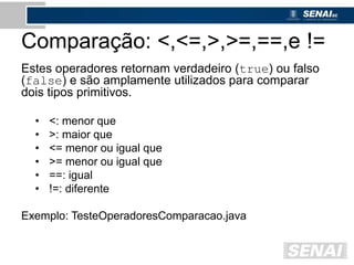 Comparação: <,<=,>,>=,==,e !=
Estes operadores retornam verdadeiro (true) ou falso
(false) e são amplamente utilizados para comparar
dois tipos primitivos.
• <: menor que
• >: maior que
• <= menor ou igual que
• >= menor ou igual que
• ==: igual
• !=: diferente
Exemplo: TesteOperadoresComparacao.java
 