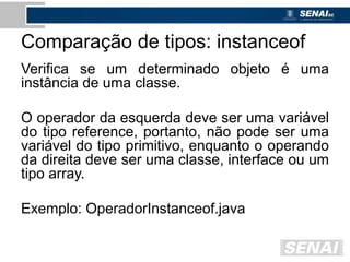 Comparação de tipos: instanceof
Verifica se um determinado objeto é uma
instância de uma classe.
O operador da esquerda deve ser uma variável
do tipo reference, portanto, não pode ser uma
variável do tipo primitivo, enquanto o operando
da direita deve ser uma classe, interface ou um
tipo array.
Exemplo: OperadorInstanceof.java
 
