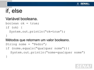 if, else
Variável booleana.
boolean ok = true;
if (ok) {
System.out.println(“ok=true”);
}
Métodos que retornam um valor booleano.
String nome = “Pedro”;
if (nome.equals(“qualquer nome”)){
System.out.println(“nome=qualquer nome”)
}
 