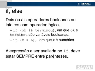 if, else
Dois ou ais operadores booleanos ou
inteiros com operador lógico.
– if (ok && terminou), em que ok e
terminou são variáveis booleanas.
– if (x > 6), em que x é numérico
A expressão a ser avaliada no if, deve
estar SEMPRE entre parênteses.
 
