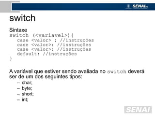 switch
Sintaxe
switch (<variavel>){
case <valor> : //instruções
case <valor>: //instruções
case <valor>: //instruções
default: //instruções
}
A variável que estiver sendo avaliada no switch deverá
ser de um dos seguintes tipos:
– char;
– byte;
– short;
– int;
 