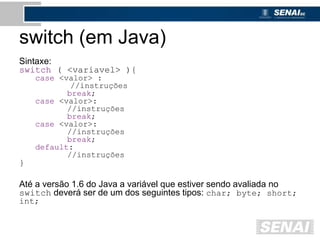 switch (em Java)
Sintaxe:
switch ( <variavel> ){
case <valor> :
//instruções
break;
case <valor>:
//instruções
break;
case <valor>:
//instruções
break;
default:
//instruções
}
Até a versão 1.6 do Java a variável que estiver sendo avaliada no
switch deverá ser de um dos seguintes tipos: char; byte; short;
int;
 