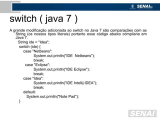 switch ( java 7 )
A grande modificação adicionada ao switch no Java 7 são comparações com as
String (os nossos tipos literais) portanto esse código abaixo compilaria em
Java 7.
String ide = "Idea";
switch (ide) {
case "Netbeans":
System.out.println("IDE Netbeans");
break;
case "Eclipse":
System.out.println("IDE Eclipse");
break;
case "Idea":
System.out.println("IDE Intellij IDEA");
break;
default:
System.out.println("Note Pad");
}
 