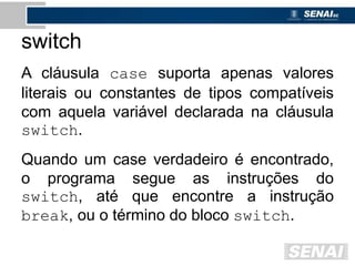 switch
A cláusula case suporta apenas valores
literais ou constantes de tipos compatíveis
com aquela variável declarada na cláusula
switch.
Quando um case verdadeiro é encontrado,
o programa segue as instruções do
switch, até que encontre a instrução
break, ou o término do bloco switch.
 