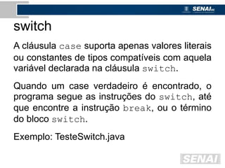 switch
A cláusula case suporta apenas valores literais
ou constantes de tipos compatíveis com aquela
variável declarada na cláusula switch.
Quando um case verdadeiro é encontrado, o
programa segue as instruções do switch, até
que encontre a instrução break, ou o término
do bloco switch.
Exemplo: TesteSwitch.java
 