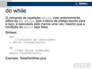do while
O comando de repetição while, visto anteriormente,
difere do do while, pois o bloco de código escrito para
o laço, é executado pelo menos uma vez, mesmo que a
condição do while seja falsa.
Sintaxe:
do{
//conjunto de instruções
} while (<condicao>);
do
//uma única condição;
while (<condicao>);
Exemplo: TesteDoWhile.java
 