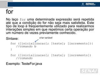 for
No laço for uma determinada expressão será repetida
até que a condição do for não seja mais satisfeita. Este
tipo de loop é freqüentemente utilizado para realizarmos
interações simples em que repetimos certa operação por
um número de vezes previamente conhecido.
Sintaxe:
for ([inicializacao]; [teste]; [incremento]){
//comando b
}
for ([inicializacao]; [teste]; [incremento])
//comando
Exemplo: TesteFor.java
criar variável
 