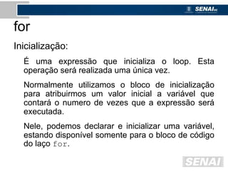 for
Inicialização:
É uma expressão que inicializa o loop. Esta
operação será realizada uma única vez.
Normalmente utilizamos o bloco de inicialização
para atribuirmos um valor inicial a variável que
contará o numero de vezes que a expressão será
executada.
Nele, podemos declarar e inicializar uma variável,
estando disponível somente para o bloco de código
do laço for.
 