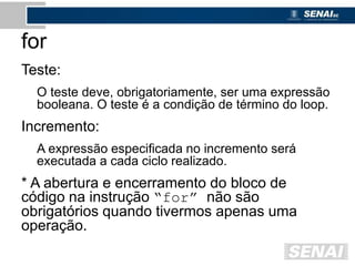for
Teste:
O teste deve, obrigatoriamente, ser uma expressão
booleana. O teste é a condição de término do loop.
Incremento:
A expressão especificada no incremento será
executada a cada ciclo realizado.
* A abertura e encerramento do bloco de
código na instrução “for” não são
obrigatórios quando tivermos apenas uma
operação.
 