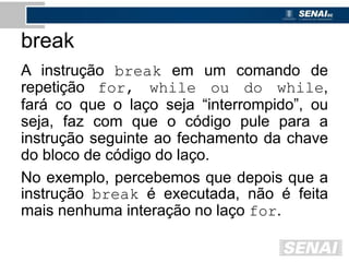 break
A instrução break em um comando de
repetição for, while ou do while,
fará co que o laço seja “interrompido”, ou
seja, faz com que o código pule para a
instrução seguinte ao fechamento da chave
do bloco de código do laço.
No exemplo, percebemos que depois que a
instrução break é executada, não é feita
mais nenhuma interação no laço for.
 