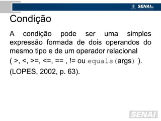 Condição
A condição pode ser uma simples
expressão formada de dois operandos do
mesmo tipo e de um operador relacional
( >, <, >=, <=, == , != ou equals(args) ).
(LOPES, 2002, p. 63).
 