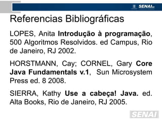 Referencias Bibliográficas
LOPES, Anita Introdução à programação,
500 Algoritmos Resolvidos. ed Campus, Rio
de Janeiro, RJ 2002.
HORSTMANN, Cay; CORNEL, Gary Core
Java Fundamentals v.1, Sun Microsystem
Press ed. 8 2008.
SIERRA, Kathy Use a cabeça! Java. ed.
Alta Books, Rio de Janeiro, RJ 2005.
 