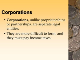 Corporations
• Corporations, unlike proprietorships
or partnerships, are separate legal
entities.
• They are more difficult to form, and
they must pay income taxes.
 