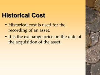 Historical Cost
• Historical cost is used for the
recording of an asset.
• It is the exchange price on the date of
the acquisition of the asset.
 