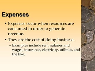 Expenses
• Expenses occur when resources are
consumed in order to generate
revenue.
• They are the cost of doing business.
– Examples include rent, salaries and
wages, insurance, electricity, utilities, and
the like.
 