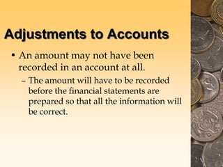 Adjustments to Accounts
• An amount may not have been
recorded in an account at all.
– The amount will have to be recorded
before the financial statements are
prepared so that all the information will
be correct.
 