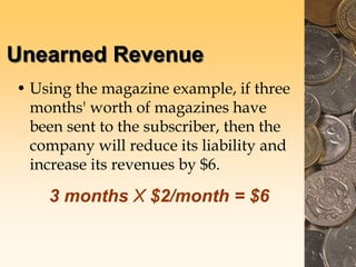 Unearned Revenue
• Using the magazine example, if three
months' worth of magazines have
been sent to the subscriber, then the
company will reduce its liability and
increase its revenues by $6.
3 months X $2/month = $6
 