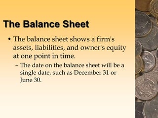 The Balance Sheet
• The balance sheet shows a firm's
assets, liabilities, and owner's equity
at one point in time.
– The date on the balance sheet will be a
single date, such as December 31 or
June 30.
 