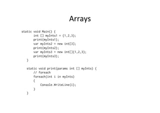 Arrays	
  
static void Main() {
       int [] myInts1 = {1,2,3};
       print(myInts1);
       var myInts2 = new int[3];
       print(myInts2);
       var myInts3 = new int[]{1,2,3};
       print(myInts3);
   }

   static void print(params int [] myInts) {
       // foreach
       foreach(int i in myInts)
       {
           Console.WriteLine(i);
       }
   }
 