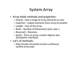 System.Array	
  
•  Array	
  holds	
  methods	
  and	
  properBes:	
  
    –  Clear()	
  –	
  Sets	
  a	
  range	
  of	
  array	
  elements	
  to	
  zero	
  
    –  CopyTo()	
  –	
  Copies	
  elements	
  from	
  array	
  to	
  another	
  
    –  Length	
  –	
  Size	
  of	
  the	
  array	
  
    –  Rank	
  –	
  Number	
  of	
  Dimensions	
  (one,	
  two..)	
  
    –  Reverse()	
  –	
  Reverses	
  	
  
    –  Sort()	
  –	
  Sorts	
  an	
  array,	
  custom	
  objects	
  also	
  
       (IComparer	
  interface)	
  
•  Lot’s	
  of	
  methods:	
  
    –  hWp://msdn.microsoY.com/en-­‐us/library/
       system.array.aspx	
  
 
