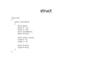 struct	
  
class Test
{
    static void Main()
    {
        Point point;
        point.X = 12;
        point.Y = 99;
        point.Increment();
        point.Print();

        Point origo = point;
        origo.X = 0;
        origo.Y = 0;

        point.Print();
        origo.Print();
    }
}
 