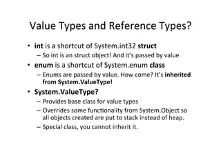 Value	
  Types	
  and	
  Reference	
  Types?	
  
•  int	
  is	
  a	
  shortcut	
  of	
  System.int32	
  struct	
  
    –  So	
  int	
  is	
  an	
  struct	
  object!	
  And	
  it’s	
  passed	
  by	
  value	
  
•  enum	
  is	
  a	
  shortcut	
  of	
  System.enum	
  class	
  
    –  Enums	
  are	
  passed	
  by	
  value.	
  How	
  come?	
  It’s	
  inherited	
  
       from	
  System.ValueType!	
  
•  System.ValueType?	
  
    –  Provides	
  base	
  class	
  for	
  value	
  types	
  
    –  Overrides	
  some	
  funcBonality	
  from	
  System.Object	
  so	
  
       all	
  objects	
  created	
  are	
  put	
  to	
  stack	
  instead	
  of	
  heap.	
  
    –  Special	
  class,	
  you	
  cannot	
  inherit	
  it.	
  
 