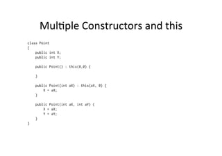 MulBple	
  Constructors	
  and	
  this	
  
class Point
{
    public int X;
    public int Y;

    public Point() : this(0,0) {

    }

    public Point(int aX) : this(aX, 0) {
        X = aX;
    }

    public Point(int aX, int aY) {
        X = aX;
        Y = aY;
    }
}
 