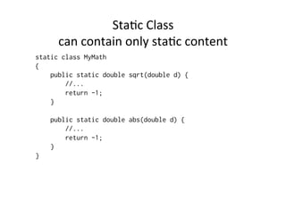 StaBc	
  Class	
  	
  
      can	
  contain	
  only	
  staBc	
  content	
  
static class MyMath
{
    public static double sqrt(double d) {
        //...
        return -1;
    }

    public static double abs(double d) {
        //...
        return -1;
    }
}
 