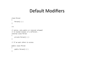 Default	
  Modiﬁers	
  
class Person
{
    Person() { }
}

<=>

// notice, only public or internal allowed!
// In nested classes it’s different..
internal class Person
{
    private Person() { }
}

// If we want others to access

public class Person
{
    public Person() { }
}
 