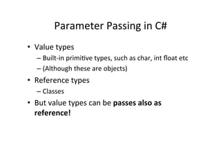 Parameter	
  Passing	
  in	
  C#	
  
•  Value	
  types	
  
    –  Built-­‐in	
  primiBve	
  types,	
  such	
  as	
  char,	
  int	
  ﬂoat	
  etc	
  
    –  (Although	
  these	
  are	
  objects)	
  
•  Reference	
  types	
  
    –  Classes	
  
•  But	
  value	
  types	
  can	
  be	
  passes	
  also	
  as	
  
   reference!	
  
 