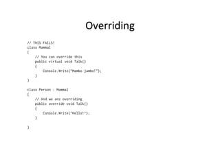 Overriding	
  
// THIS FAILS!
class Mammal
{
    // You can override this
    public virtual void Talk()
    {
        Console.Write("Mambo jambo!");
    }
}

class Person : Mammal
{
    // And we are overriding
    public override void Talk()
    {
        Console.Write("Hello!");
    }

}
 