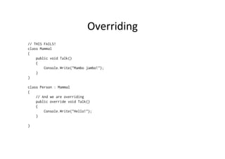 Overriding	
  
// THIS FAILS!
class Mammal
{
    public void Talk()
    {
        Console.Write("Mambo jambo!");
    }
}

class Person : Mammal
{
    // And we are overriding
    public override void Talk()
    {
        Console.Write("Hello!");
    }

}
 
