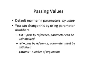 Passing	
  Values	
  
•  Default	
  manner	
  in	
  parameters:	
  by	
  value	
  
•  You	
  can	
  change	
  this	
  by	
  using	
  parameter	
  
   modiﬁers	
  
    –  out	
  –	
  pass	
  by	
  reference,	
  parameter	
  can	
  be	
  
       unini3alized	
  
    –  ref	
  –	
  pass	
  by	
  reference,	
  parameter	
  must	
  be	
  
       ini3alized	
  
    –  params	
  –	
  number	
  of	
  arguments	
  
 